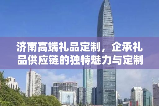 济南高端礼品定制，企承礼品供应链的独特魅力与定制之旅